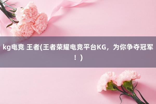 kg电竞 王者(王者荣耀电竞平台KG，为你争夺冠军！)